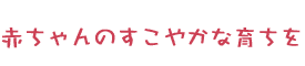 赤ちゃんのすこやかな育ちを